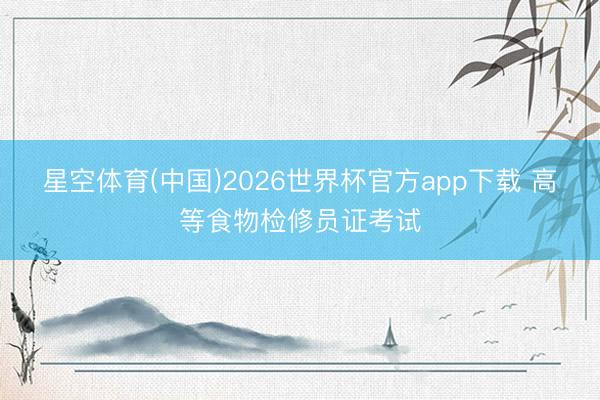 星空体育(中国)2026世界杯官方app下载 高等食物检修员证考试