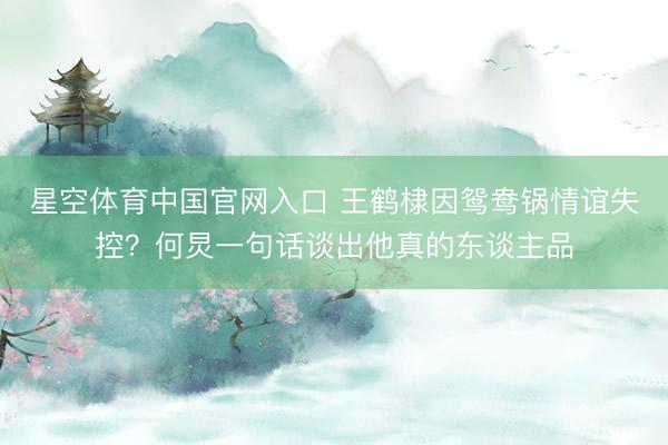 星空体育中国官网入口 王鹤棣因鸳鸯锅情谊失控?何炅一句话谈出他真的东谈主品