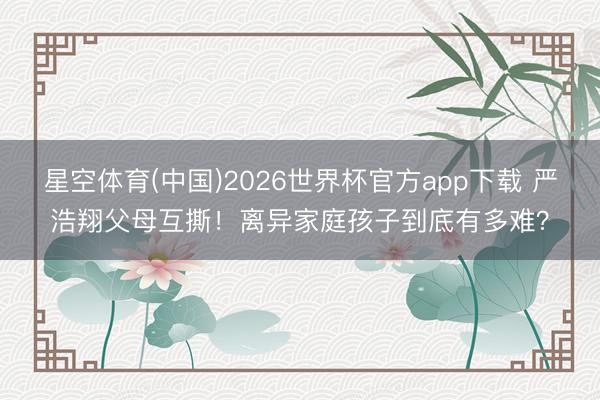 星空体育(中国)2026世界杯官方app下载 严浩翔父母互撕!离异家庭孩子到底有多难?