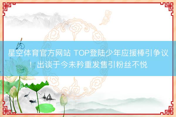 星空体育官方网站 TOP登陆少年应援棒引争议!出谈于今未矜重发售引粉丝不悦