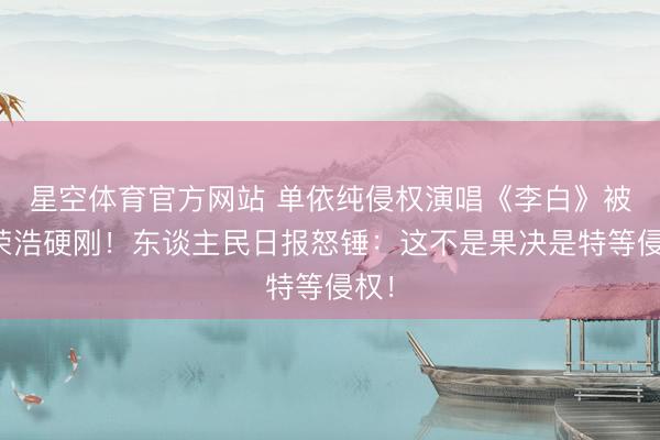 星空体育官方网站 单依纯侵权演唱《李白》被李荣浩硬刚!东谈主民日报怒锤:这不是果决是特等侵权!