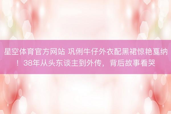 星空体育官方网站 巩俐牛仔外衣配黑裙惊艳戛纳!38年从头东谈主到外传,背后故事看哭