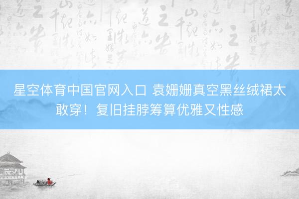 星空体育中国官网入口 袁姗姗真空黑丝绒裙太敢穿!复旧挂脖筹算优雅又性感