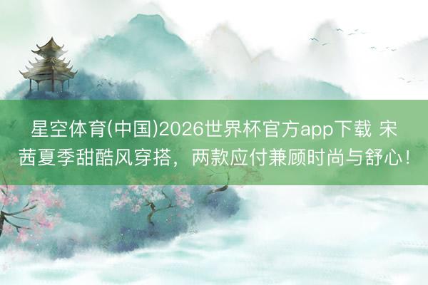 星空体育(中国)2026世界杯官方app下载 宋茜夏季甜酷风穿搭,两款应付兼顾时尚与舒心!