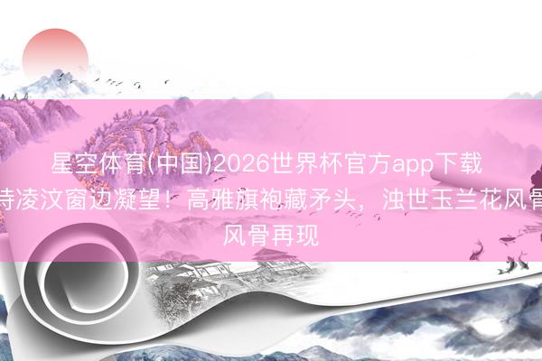 星空体育(中国)2026世界杯官方app下载 刘诗诗凌汶窗边凝望!高雅旗袍藏矛头,浊世玉兰花风骨再现