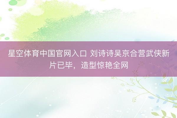 星空体育中国官网入口 刘诗诗吴京合营武侠新片已毕，造型惊艳全网