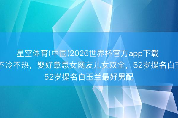 星空体育(中国)2026世界杯官方app下载 出说念23年不冷不热,娶好意思女网友儿女双全,52岁提名白玉兰最好男配
