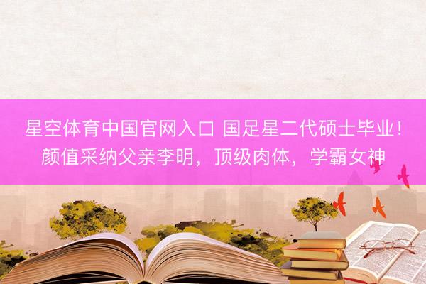 星空体育中国官网入口 国足星二代硕士毕业!颜值采纳父亲李明,顶级肉体,学霸女神