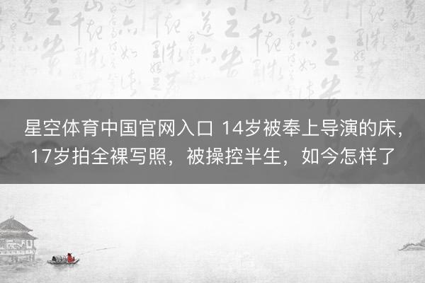 星空体育中国官网入口 14岁被奉上导演的床,17岁拍全裸写照,被操控半生,如今怎样了