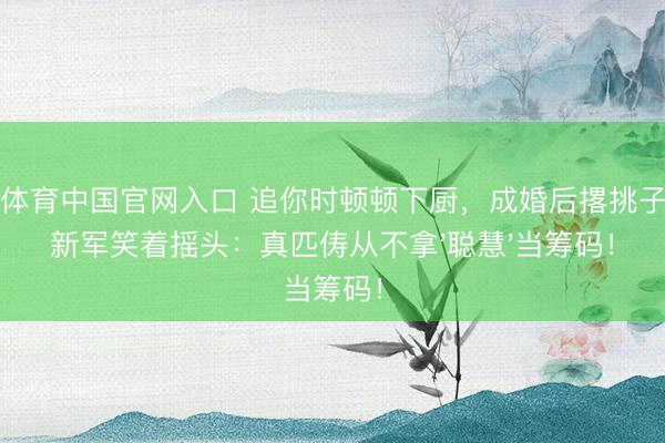 星空体育中国官网入口 追你时顿顿下厨，成婚后撂挑子？王新军笑着摇头：真匹俦从不拿'聪慧'当筹码！
