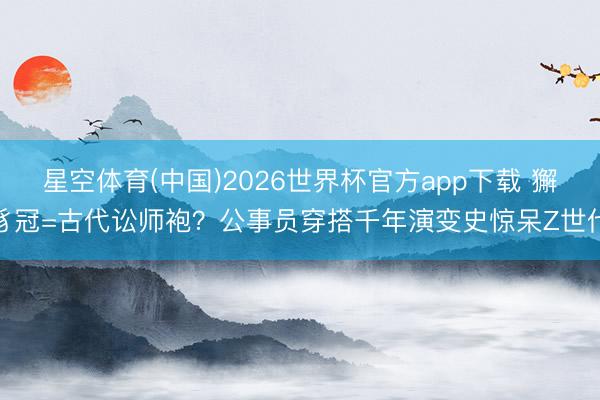 星空体育(中国)2026世界杯官方app下载 獬豸冠=古代讼师袍?公事员穿搭千年演变史惊呆Z世代