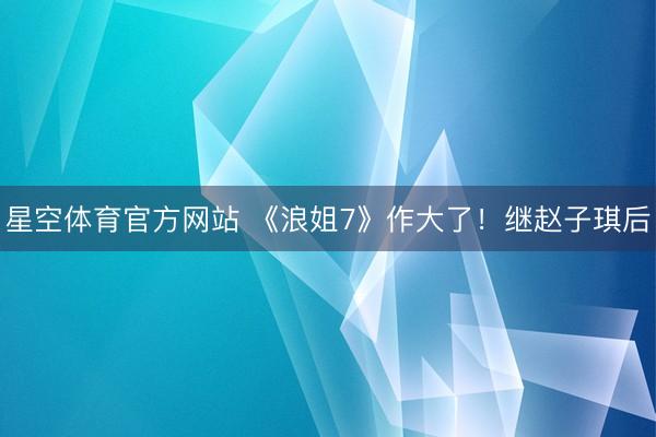 星空体育官方网站 《浪姐7》作大了!继赵子琪后
