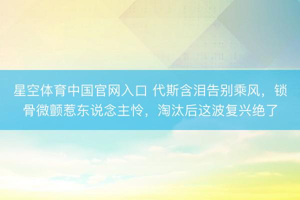星空体育中国官网入口 代斯含泪告别乘风,锁骨微颤惹东说念主怜,淘汰后这波复兴绝了