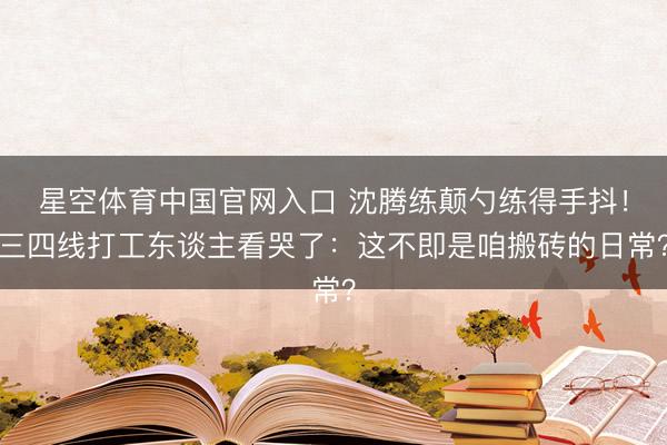 星空体育中国官网入口 沈腾练颠勺练得手抖!三四线打工东谈主看哭了:这不即是咱搬砖的日常?