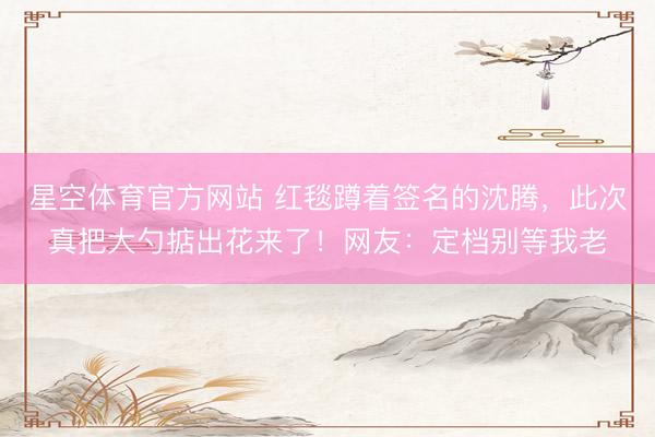 星空体育官方网站 红毯蹲着签名的沈腾,此次真把大勺掂出花来了!网友:定档别等我老