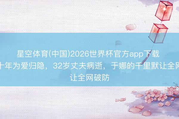 星空体育(中国)2026世界杯官方app下载 退圈十年为爱归隐，32岁丈夫病逝，于娜的千里默让全网破防