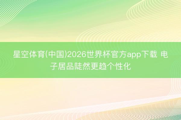 星空体育(中国)2026世界杯官方app下载 电子居品陡然更趋个性化