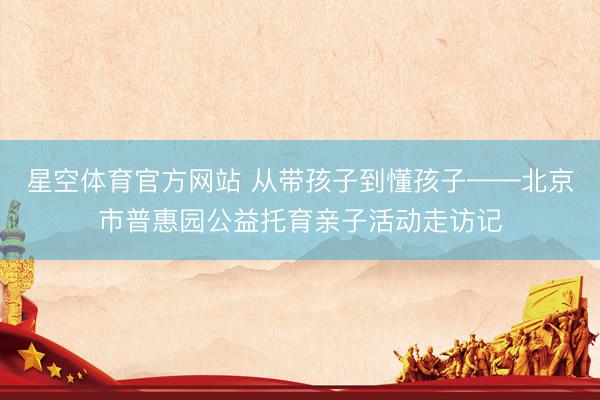 星空体育官方网站 从带孩子到懂孩子——北京市普惠园公益托育亲子活动走访记
