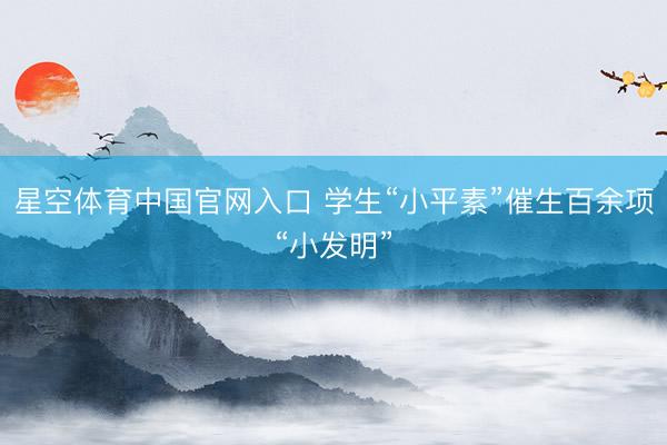 星空体育中国官网入口 学生“小平素”催生百余项“小发明”