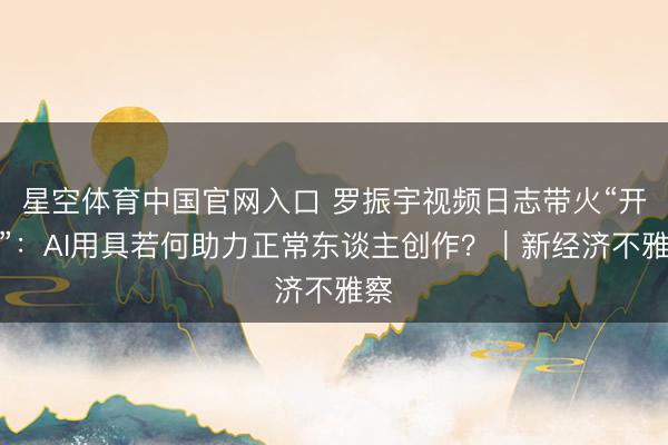 星空体育中国官网入口 罗振宇视频日志带火“开拍”：AI用具若何助力正常东谈主创作？｜新经济不雅察