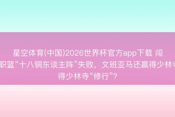 星空体育(中国)2026世界杯官方app下载 闯关好意思职篮“十八铜东谈主阵”失败,文班亚马还赢得少林寺“修行”?
