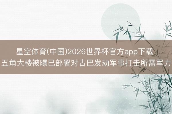 星空体育(中国)2026世界杯官方app下载 五角大楼被曝已部署对古巴发动军事打击所需军力