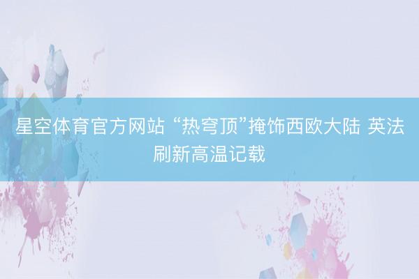 星空体育官方网站 “热穹顶”掩饰西欧大陆 英法刷新高温记载