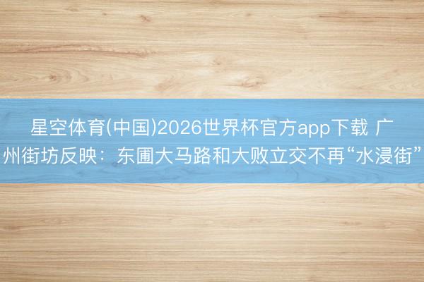 星空体育(中国)2026世界杯官方app下载 广州街坊反映:东圃大马路和大败立交不再“水浸街”