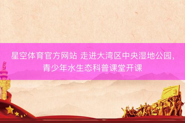 星空体育官方网站 走进大湾区中央湿地公园,青少年水生态科普课堂开课