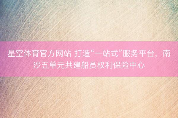 星空体育官方网站 打造“一站式”服务平台，南沙五单元共建船员权利保险中心