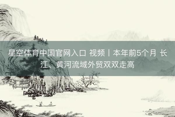 星空体育中国官网入口 视频丨本年前5个月 长江、黄河流域外贸双双走高