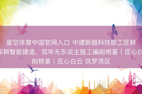 星空体育中国官网入口 中建新越科技部工匠耕作责任室:深耕智能建造,筑牢无东谈主施工编削根基|匠心白云 筑梦湾区