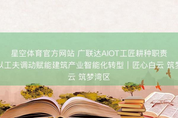 星空体育官方网站 广联达AIOT工匠耕种职责室:以工夫调动赋能建筑产业智能化转型|匠心白云 筑梦湾区