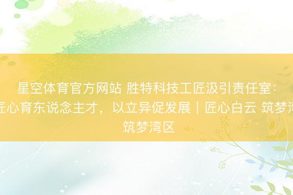 星空体育官方网站 胜特科技工匠汲引责任室:以匠心育东说念主才,以立异促发展|匠心白云 筑梦湾区