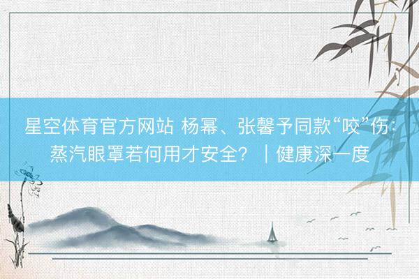 星空体育官方网站 杨幂、张馨予同款“咬”伤：蒸汽眼罩若何用才安全？｜健康深一度