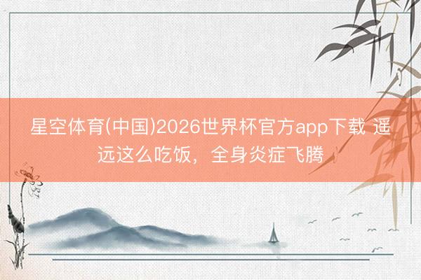 星空体育(中国)2026世界杯官方app下载 遥远这么吃饭，全身炎症飞腾