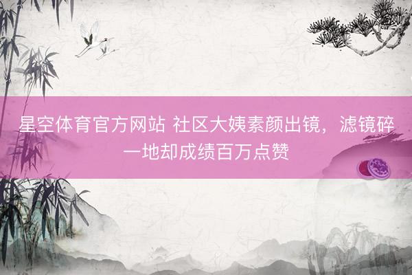 星空体育官方网站 社区大姨素颜出镜,滤镜碎一地却成绩百万点赞