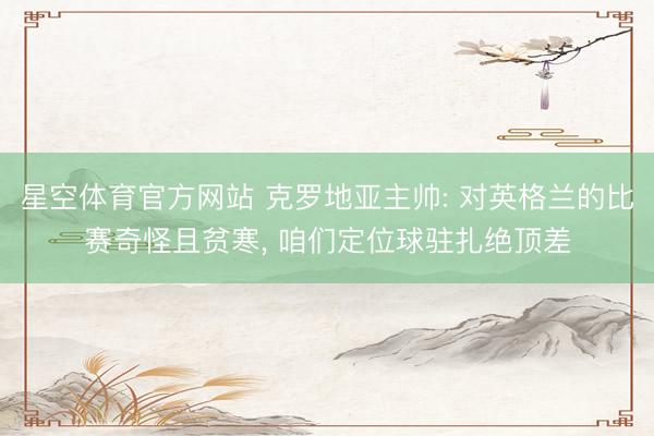 星空体育官方网站 克罗地亚主帅: 对英格兰的比赛奇怪且贫寒， 咱们定位球驻扎绝顶差