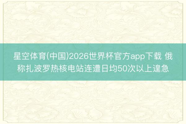 星空体育(中国)2026世界杯官方app下载 俄称扎波罗热核电站连遭日均50次以上遑急