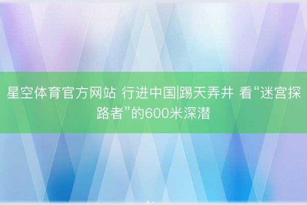 星空体育官方网站 行进中国|踢天弄井 看“迷宫探路者”的600米深潜