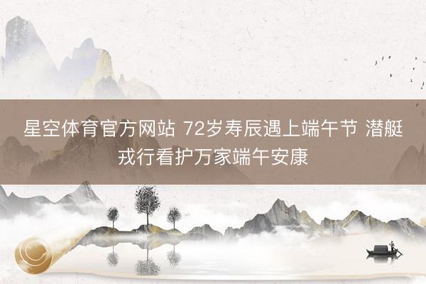 星空体育官方网站 72岁寿辰遇上端午节 潜艇戎行看护万家端午安康