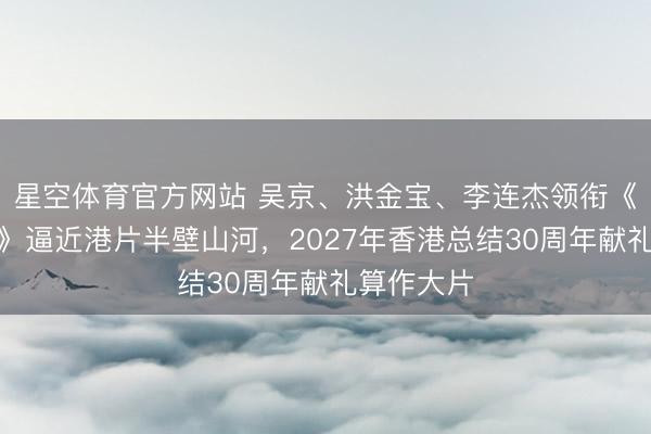 星空体育官方网站 吴京、洪金宝、李连杰领衔《一九四一》逼近港片半壁山河,2027年香港总结30周年献礼算作大片