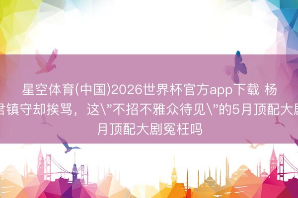 星空体育(中国)2026世界杯官方app下载 杨紫韩东君镇守却挨骂，这