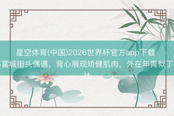 星空体育(中国)2026世界杯官方app下载 郭富城街头偶遇，背心展现矫健肌肉，外在年青似丁壮